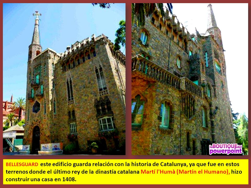 BELLESGUARD este edificio guarda relación con la historia de Catalunya, ya que fue en estos terrenos donde el último rey de la dinastía catalana Martí l Humà (Martín el Humano), hizo construir una casa en 1408.
