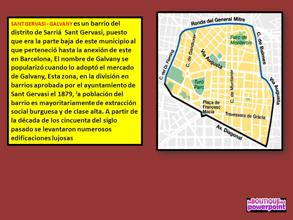 SANT GERVASI - GALVANY es un barrio del distrito de Sarriá Sant Gervasi, puesto que era la parte baja de este municipio al que perteneció hasta la anexión de este en Barcelona, El nombre de Galvany se popularizó cuando lo adoptó el mercado de Galvany, Esta zona, en la división en barrios aprobada por el ayuntamiento de Sant Gervasi el 1879, la población del barrio es mayoritariamente de extracción social burguesa y de clase alta.