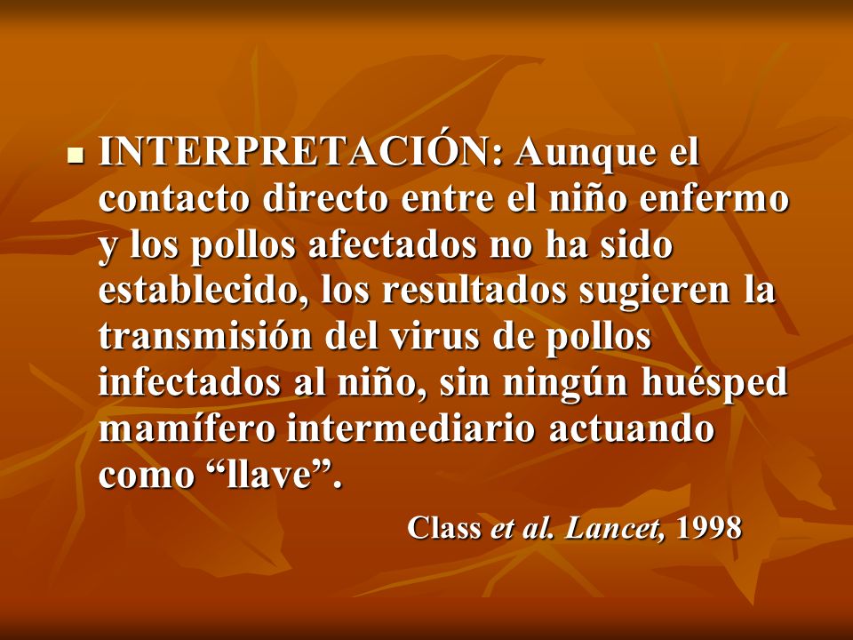 INTERPRETACIÓN: Aunque el contacto directo entre el niño enfermo y los pollos afectados no ha sido establecido, los resultados sugieren la transmisión del virus de pollos infectados al niño, sin ningún huésped mamífero intermediario actuando como llave .