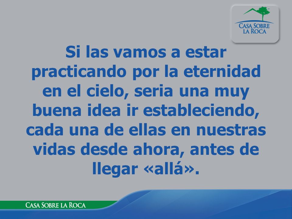 Si las vamos a estar practicando por la eternidad en el cielo, seria una muy buena idea ir estableciendo, cada una de ellas en nuestras vidas desde ahora, antes de llegar «allá».