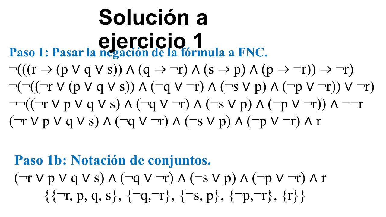 Solución a ejercicio 1 Paso 1: Pasar la negación de la fórmula a FNC. ¬(((r ⇒ (p ∨ q ∨ s)) ∧ (q ⇒ ¬r) ∧ (s ⇒ p) ∧ (p ⇒ ¬r)) ⇒ ¬r)