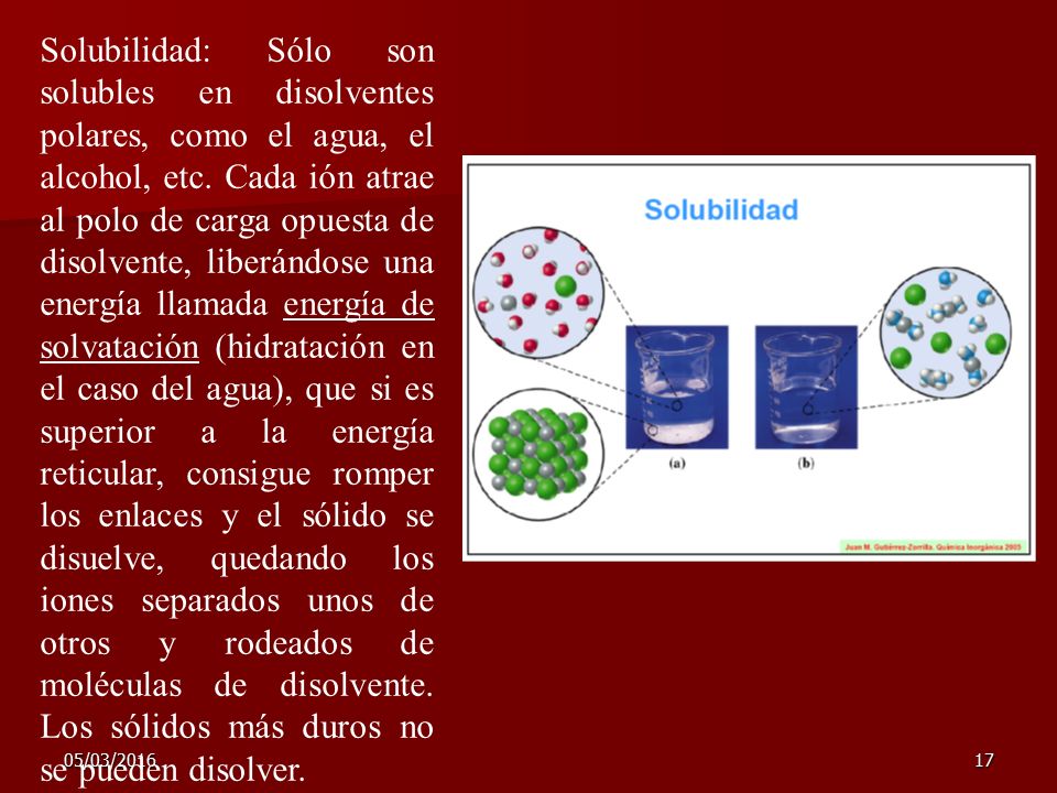 Solubilidad: Sólo son solubles en disolventes polares, como el agua, el alcohol, etc. Cada ión atrae al polo de carga opuesta de disolvente, liberándose una energía llamada energía de solvatación (hidratación en el caso del agua), que si es superior a la energía reticular, consigue romper los enlaces y el sólido se disuelve, quedando los iones separados unos de otros y rodeados de moléculas de disolvente. Los sólidos más duros no se pueden disolver.