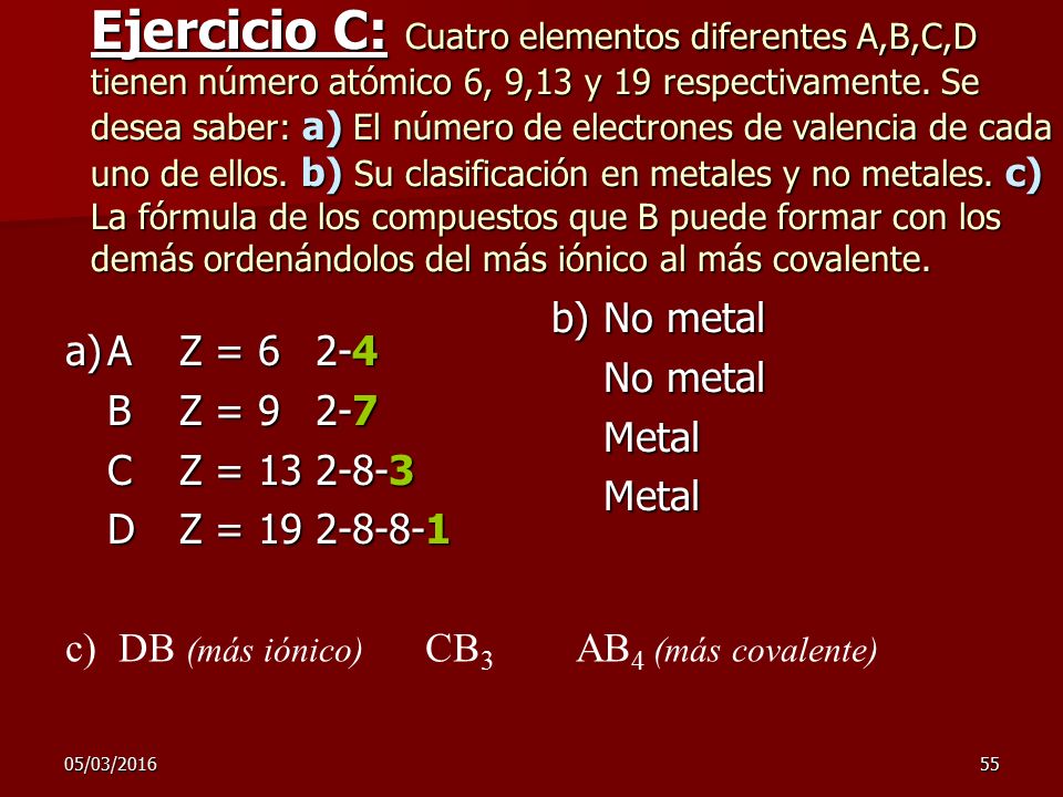 Ejercicio C: Cuatro elementos diferentes A,B,C,D tienen número atómico 6, 9,13 y 19 respectivamente. Se desea saber: a) El número de electrones de valencia de cada uno de ellos. b) Su clasificación en metales y no metales. c) La fórmula de los compuestos que B puede formar con los demás ordenándolos del más iónico al más covalente.