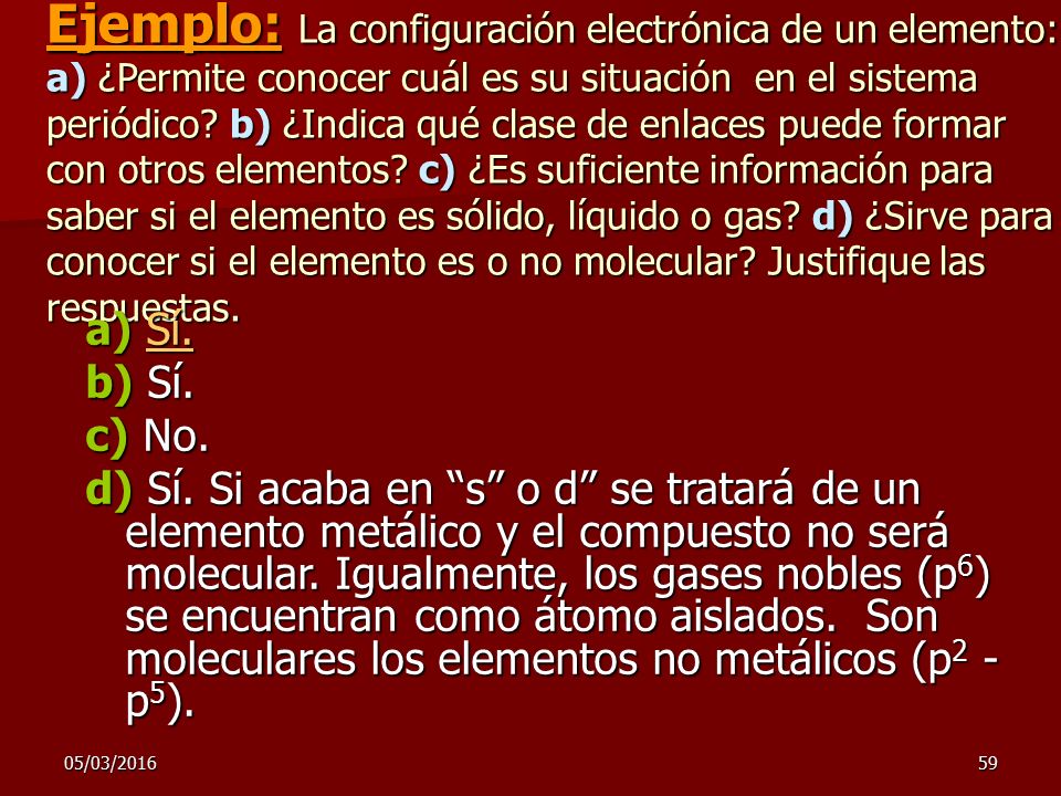 Ejemplo: La configuración electrónica de un elemento: a) ¿Permite conocer cuál es su situación en el sistema periódico b) ¿Indica qué clase de enlaces puede formar con otros elementos c) ¿Es suficiente información para saber si el elemento es sólido, líquido o gas d) ¿Sirve para conocer si el elemento es o no molecular Justifique las respuestas.