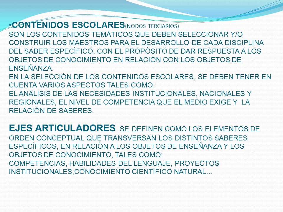 CONTENIDOS ESCOLARES(NODOS TERCIARIOS) SON LOS CONTENIDOS TEMÁTICOS QUE DEBEN SELECCIONAR Y/O CONSTRUIR LOS MAESTROS PARA EL DESARROLLO DE CADA DISCIPLINA DEL SABER ESPECÌFICO, CON EL PROPÒSITO DE DAR RESPUESTA A LOS OBJETOS DE CONOCIMIENTO EN RELACIÒN CON LOS OBJETOS DE ENSEÑANZA.