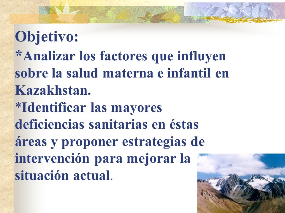 Objetivo: *Analizar los factores que influyen sobre la salud materna e infantil en Kazakhstan. *Identificar las mayores deficiencias sanitarias en éstas áreas y proponer estrategias de intervención para mejorar la situación actual.