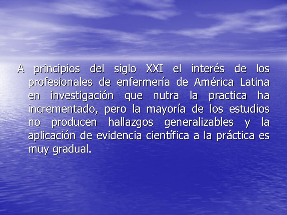 A principios del siglo XXI el interés de los profesionales de enfermería de América Latina en investigación que nutra la practica ha incrementado, pero la mayoría de los estudios no producen hallazgos generalizables y la aplicación de evidencia científica a la práctica es muy gradual.