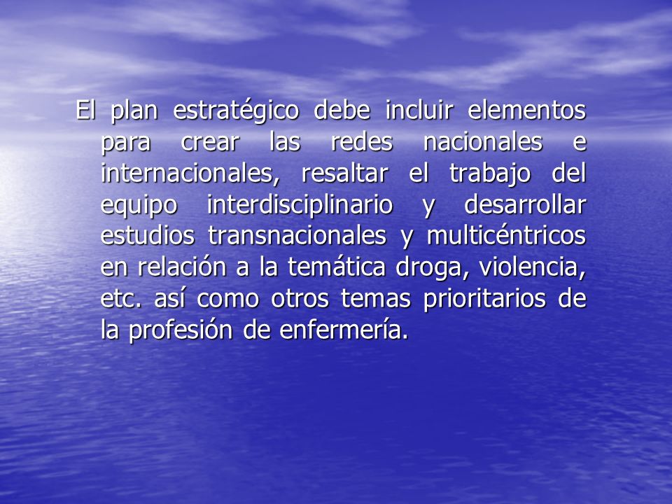 El plan estratégico debe incluir elementos para crear las redes nacionales e internacionales, resaltar el trabajo del equipo interdisciplinario y desarrollar estudios transnacionales y multicéntricos en relación a la temática droga, violencia, etc.