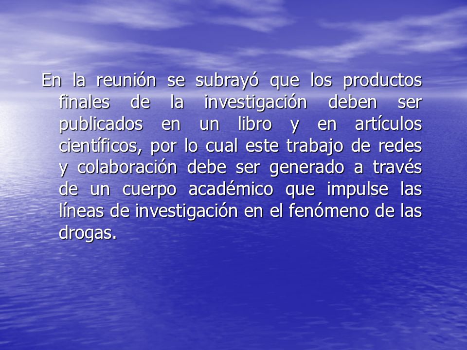 En la reunión se subrayó que los productos finales de la investigación deben ser publicados en un libro y en artículos científicos, por lo cual este trabajo de redes y colaboración debe ser generado a través de un cuerpo académico que impulse las líneas de investigación en el fenómeno de las drogas.