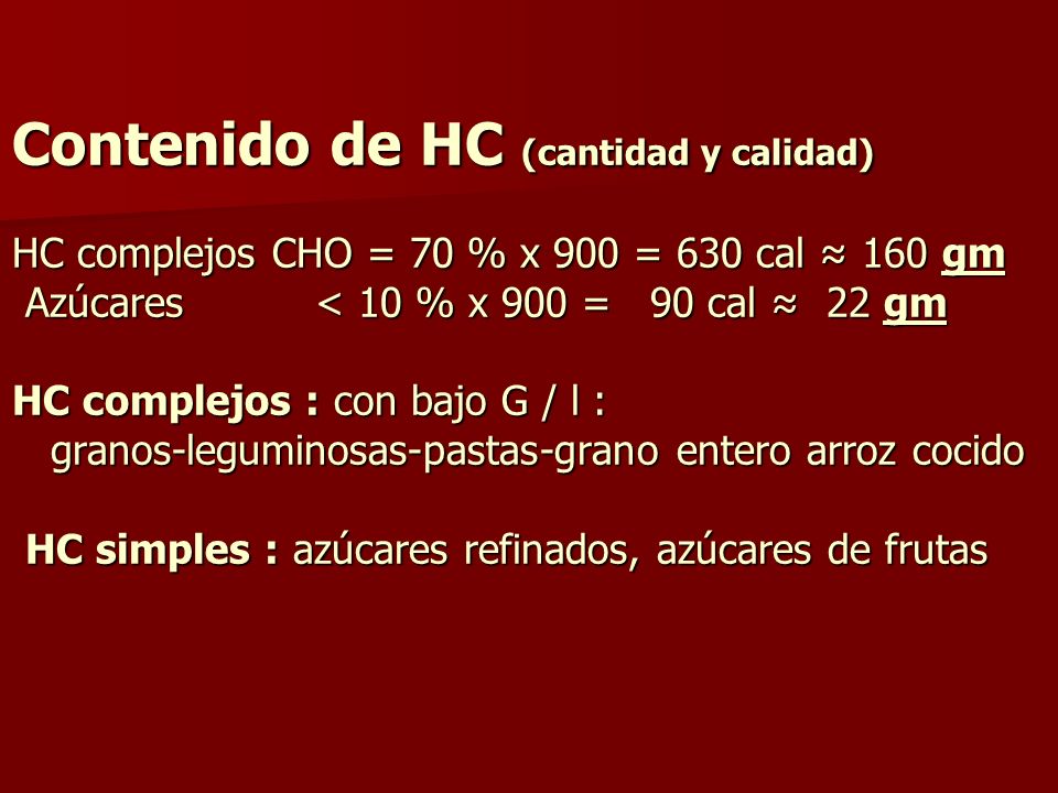 Contenido de HC (cantidad y calidad) HC complejos CHO = 70 % x 900 = 630 cal ≈ 160 gm Azúcares < 10 % x 900 = 90 cal ≈ 22 gm HC complejos : con bajo G / l : granos-leguminosas-pastas-grano entero arroz cocido HC simples : azúcares refinados, azúcares de frutas