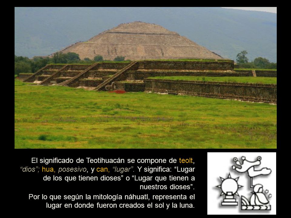 El significado de Teotihuacán se compone de teolt, dios ; hua, posesivo, y can, lugar . Y significa: Lugar de los que tienen dioses o Lugar que tienen a nuestros dioses .