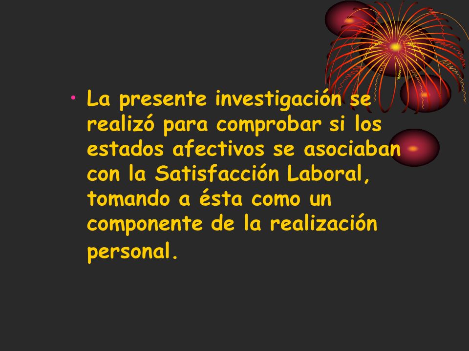 La presente investigación se realizó para comprobar si los estados afectivos se asociaban con la Satisfacción Laboral, tomando a ésta como un componente de la realización personal.