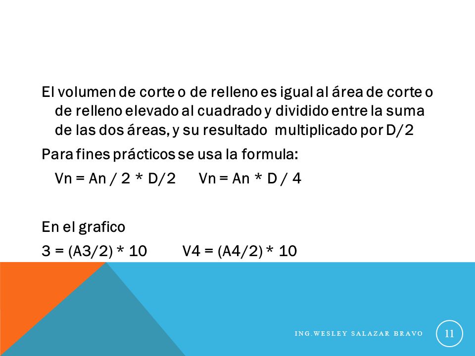 El volumen de corte o de relleno es igual al área de corte o de relleno elevado al cuadrado y dividido entre la suma de las dos áreas, y su resultado multiplicado por D/2 Para fines prácticos se usa la formula: Vn = An / 2 * D/2 Vn = An * D / 4 En el grafico 3 = (A3/2) * 10 V4 = (A4/2) * 10