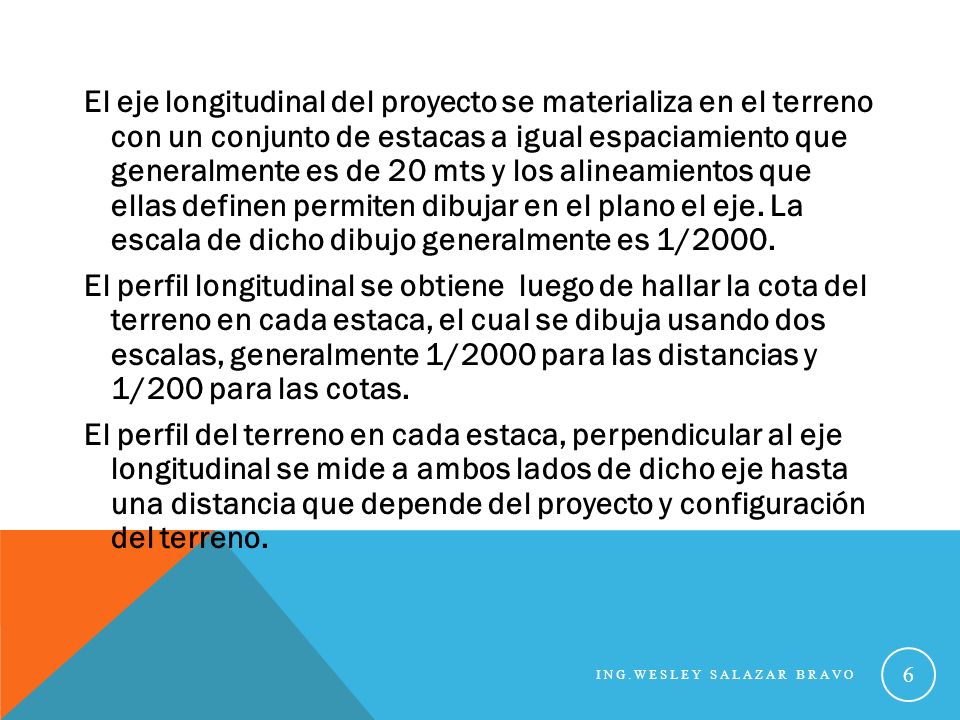 El eje longitudinal del proyecto se materializa en el terreno con un conjunto de estacas a igual espaciamiento que generalmente es de 20 mts y los alineamientos que ellas definen permiten dibujar en el plano el eje. La escala de dicho dibujo generalmente es 1/2000. El perfil longitudinal se obtiene luego de hallar la cota del terreno en cada estaca, el cual se dibuja usando dos escalas, generalmente 1/2000 para las distancias y 1/200 para las cotas. El perfil del terreno en cada estaca, perpendicular al eje longitudinal se mide a ambos lados de dicho eje hasta una distancia que depende del proyecto y configuración del terreno.