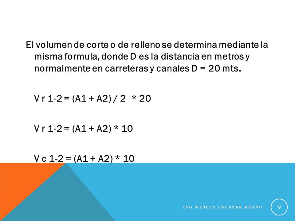 El volumen de corte o de relleno se determina mediante la misma formula, donde D es la distancia en metros y normalmente en carreteras y canales D = 20 mts. V r 1-2 = (A1 + A2) / 2 * 20 V r 1-2 = (A1 + A2) * 10 V c 1-2 = (A1 + A2) * 10