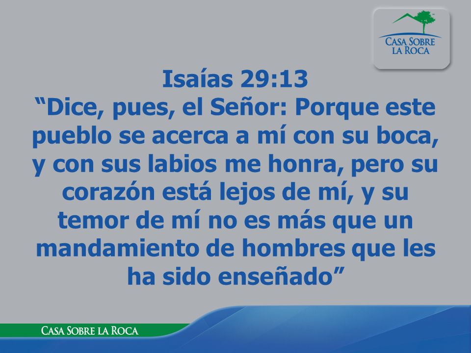 Isaías 29:13 Dice, pues, el Señor: Porque este pueblo se acerca a mí con su boca, y con sus labios me honra, pero su corazón está lejos de mí, y su temor de mí no es más que un mandamiento de hombres que les ha sido enseñado