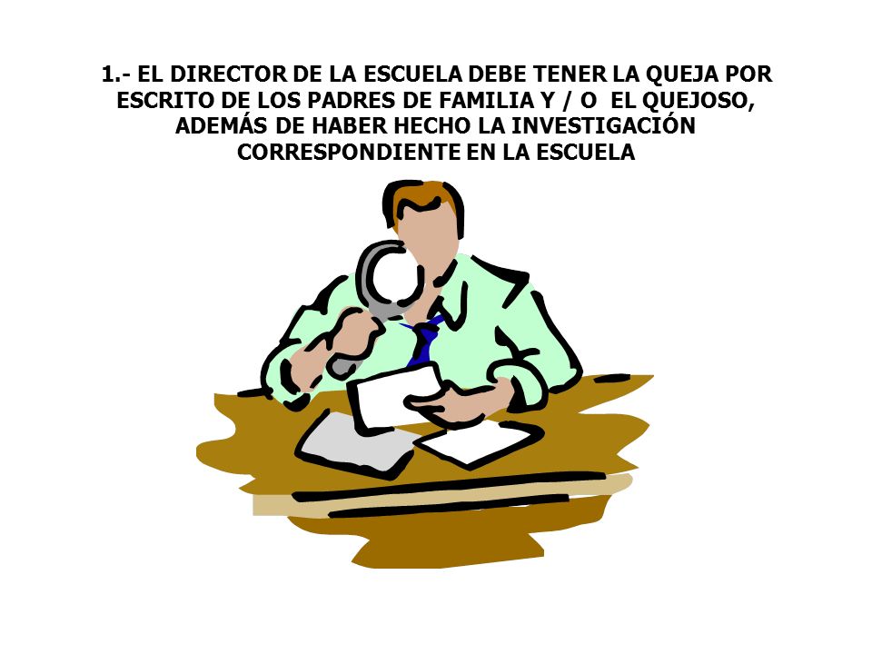 1.- EL DIRECTOR DE LA ESCUELA DEBE TENER LA QUEJA POR ESCRITO DE LOS PADRES DE FAMILIA Y / O EL QUEJOSO, ADEMÁS DE HABER HECHO LA INVESTIGACIÓN CORRESPONDIENTE EN LA ESCUELA