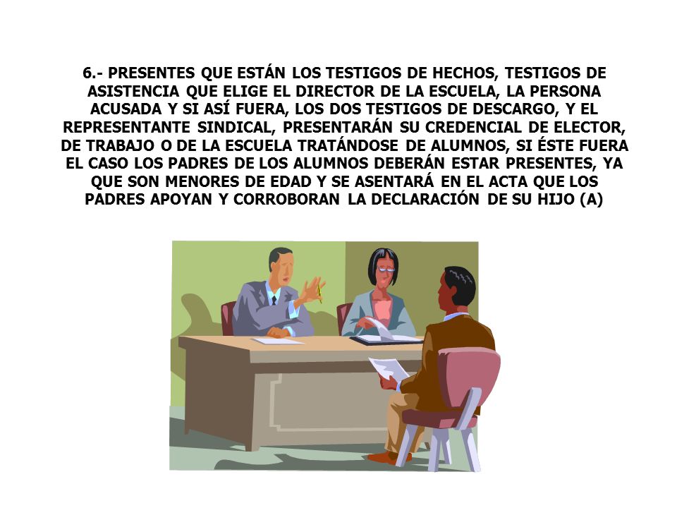 6.- PRESENTES QUE ESTÁN LOS TESTIGOS DE HECHOS, TESTIGOS DE ASISTENCIA QUE ELIGE EL DIRECTOR DE LA ESCUELA, LA PERSONA ACUSADA Y SI ASÍ FUERA, LOS DOS TESTIGOS DE DESCARGO, Y EL REPRESENTANTE SINDICAL, PRESENTARÁN SU CREDENCIAL DE ELECTOR, DE TRABAJO O DE LA ESCUELA TRATÁNDOSE DE ALUMNOS, SI ÉSTE FUERA EL CASO LOS PADRES DE LOS ALUMNOS DEBERÁN ESTAR PRESENTES, YA QUE SON MENORES DE EDAD Y SE ASENTARÁ EN EL ACTA QUE LOS PADRES APOYAN Y CORROBORAN LA DECLARACIÓN DE SU HIJO (A)