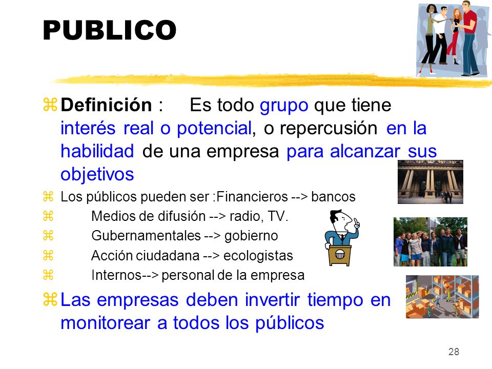 PUBLICO Definición : Es todo grupo que tiene interés real o potencial, o repercusión en la habilidad de una empresa para alcanzar sus objetivos.