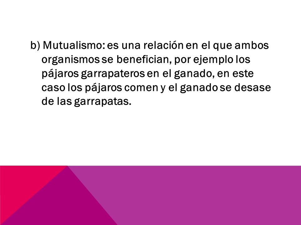 b) Mutualismo: es una relación en el que ambos organismos se benefician, por ejemplo los pájaros garrapateros en el ganado, en este caso los pájaros comen y el ganado se desase de las garrapatas.