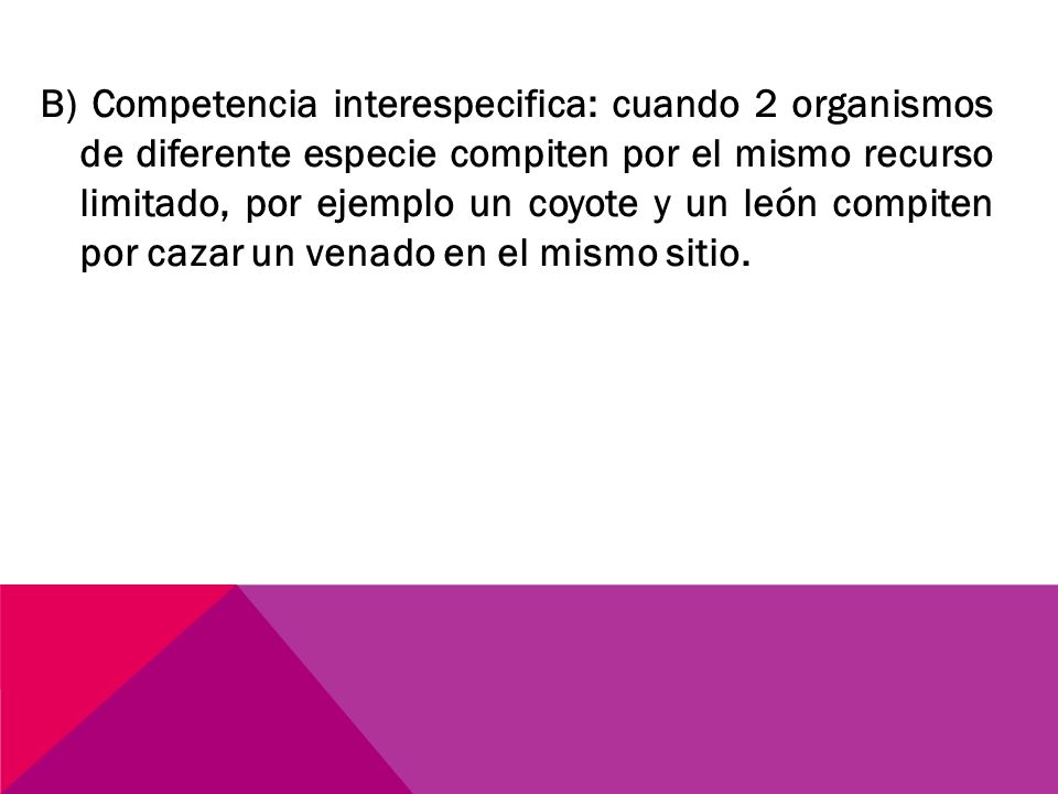 B) Competencia interespecifica: cuando 2 organismos de diferente especie compiten por el mismo recurso limitado, por ejemplo un coyote y un león compiten por cazar un venado en el mismo sitio.