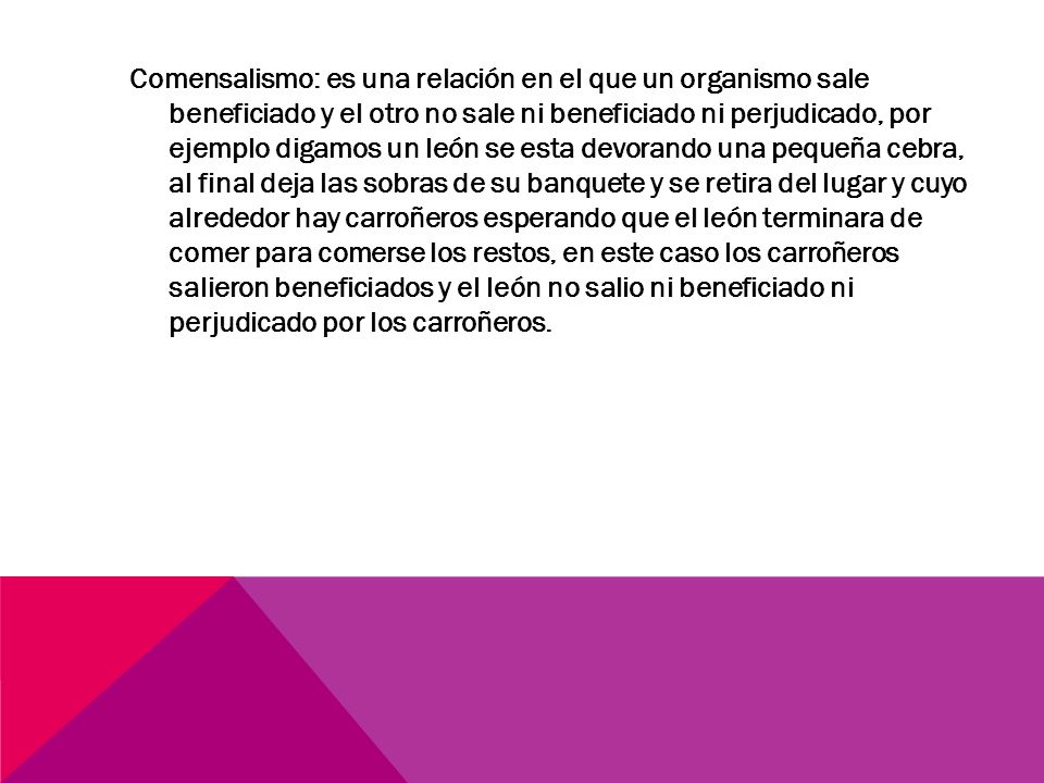 Comensalismo: es una relación en el que un organismo sale beneficiado y el otro no sale ni beneficiado ni perjudicado, por ejemplo digamos un león se esta devorando una pequeña cebra, al final deja las sobras de su banquete y se retira del lugar y cuyo alrededor hay carroñeros esperando que el león terminara de comer para comerse los restos, en este caso los carroñeros salieron beneficiados y el león no salio ni beneficiado ni perjudicado por los carroñeros.