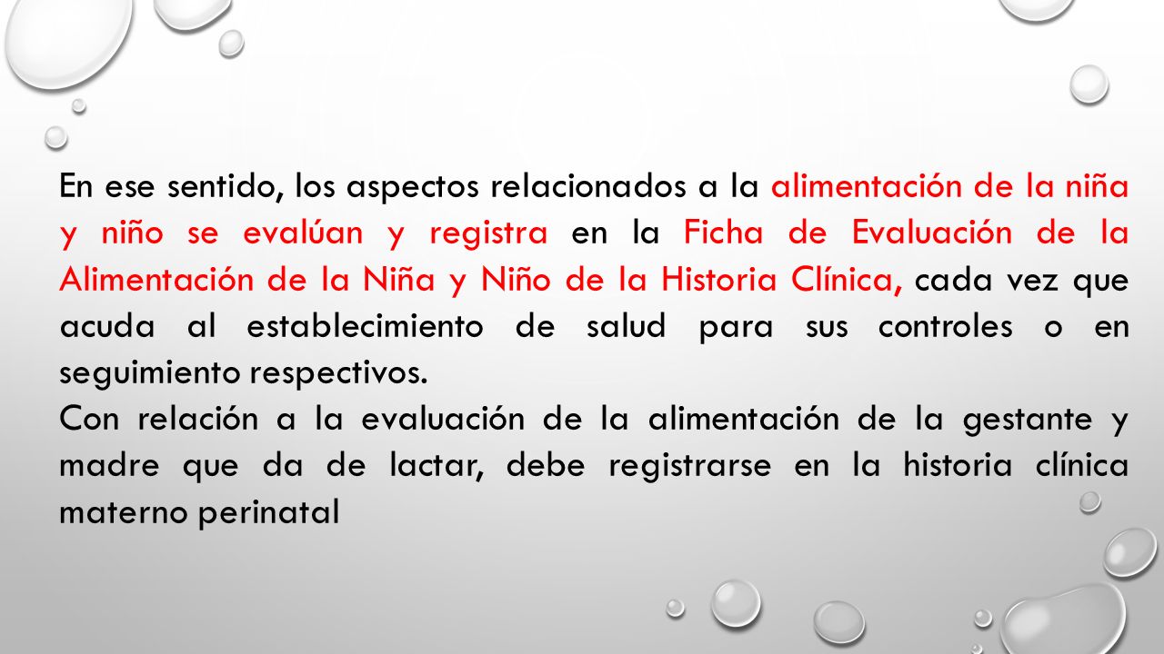 En ese sentido, los aspectos relacionados a la alimentación de la niña y niño se evalúan y registra en la Ficha de Evaluación de la Alimentación de la Niña y Niño de la Historia Clínica, cada vez que acuda al establecimiento de salud para sus controles o en seguimiento respectivos.