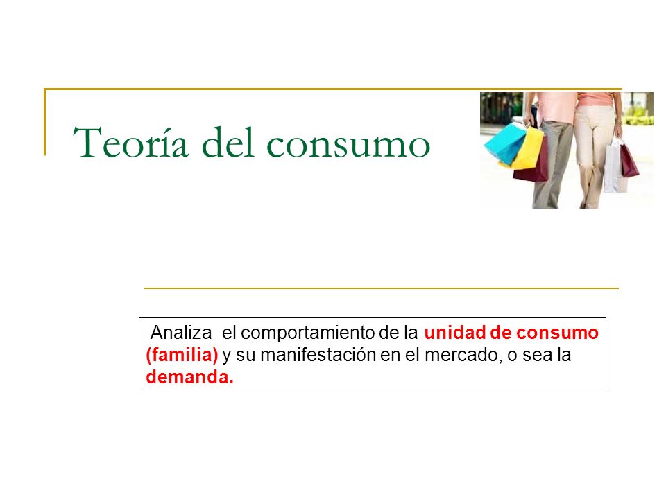 Teoría del consumo Analiza el comportamiento de la unidad de consumo (familia) y su manifestación en el mercado, o sea la demanda.