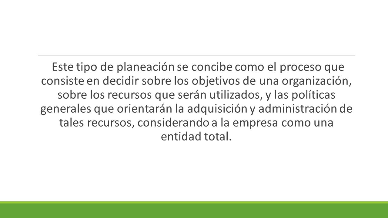 Este tipo de planeación se concibe como el proceso que consiste en decidir sobre los objetivos de una organización, sobre los recursos que serán utilizados, y las políticas generales que orientarán la adquisición y administración de tales recursos, considerando a la empresa como una entidad total.