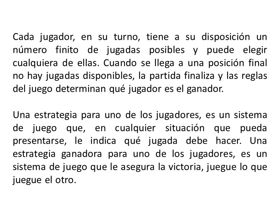 Cada jugador, en su turno, tiene a su disposición un número finito de jugadas posibles y puede elegir cualquiera de ellas. Cuando se llega a una posición final no hay jugadas disponibles, la partida finaliza y las reglas del juego determinan qué jugador es el ganador.