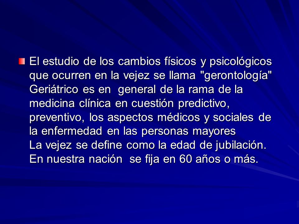 El estudio de los cambios físicos y psicológicos que ocurren en la vejez se llama gerontología Geriátrico es en general de la rama de la medicina clínica en cuestión predictivo, preventivo, los aspectos médicos y sociales de la enfermedad en las personas mayores La vejez se define como la edad de jubilación.
