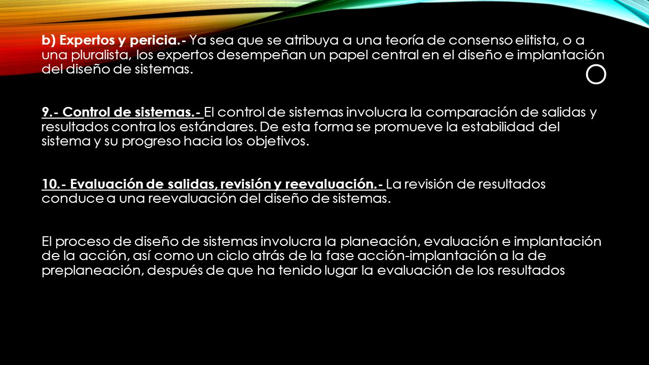 b) Expertos y pericia.- Ya sea que se atribuya a una teoría de consenso elitista, o a una pluralista, los expertos desempeñan un papel central en el diseño e implantación del diseño de sistemas. 9.- Control de sistemas.- El control de sistemas involucra la comparación de salidas y resultados contra los estándares. De esta forma se promueve la estabilidad del sistema y su progreso hacia los objetivos Evaluación de salidas, revisión y reevaluación.- La revisión de resultados conduce a una reevaluación del diseño de sistemas. El proceso de diseño de sistemas involucra la planeación, evaluación e implantación de la acción, así como un ciclo atrás de la fase acción-implantación a la de preplaneación, después de que ha tenido lugar la evaluación de los resultados