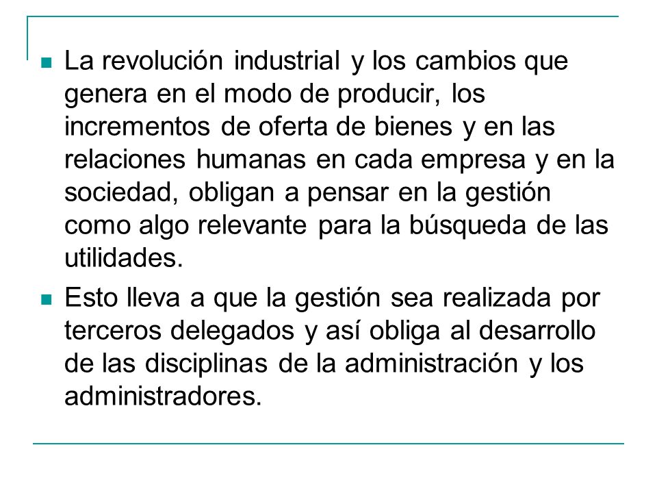 La revolución industrial y los cambios que genera en el modo de producir, los incrementos de oferta de bienes y en las relaciones humanas en cada empresa y en la sociedad, obligan a pensar en la gestión como algo relevante para la búsqueda de las utilidades.