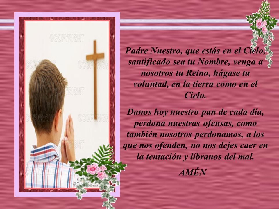 Padre Nuestro, que estás en el Cielo, santificado sea tu Nombre, venga a nosotros tu Reino, hágase tu voluntad, en la tierra como en el Cielo.