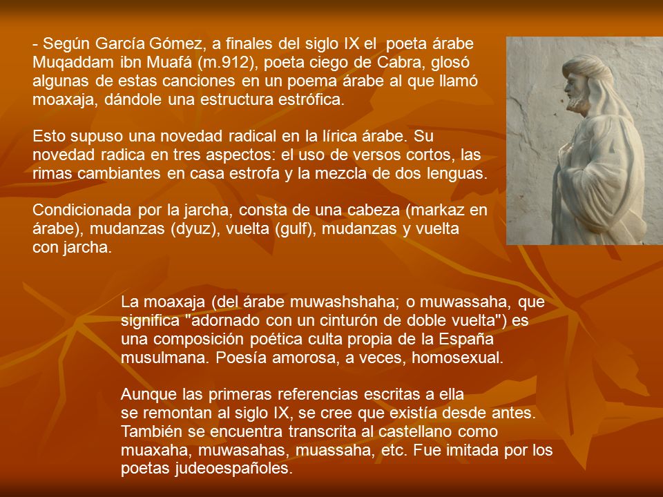 - Según García Gómez, a finales del siglo IX el poeta árabe Muqaddam ibn Muafá (m.912), poeta ciego de Cabra, glosó algunas de estas canciones en un poema árabe al que llamó moaxaja, dándole una estructura estrófica.