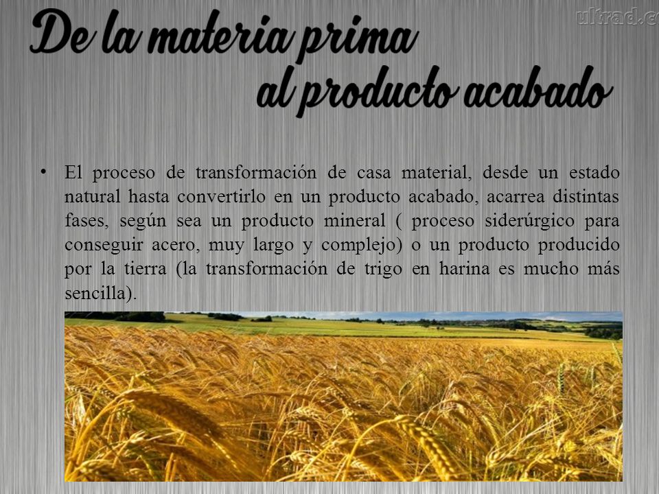 El proceso de transformación de casa material, desde un estado natural hasta convertirlo en un producto acabado, acarrea distintas fases, según sea un producto mineral ( proceso siderúrgico para conseguir acero, muy largo y complejo) o un producto producido por la tierra (la transformación de trigo en harina es mucho más sencilla).