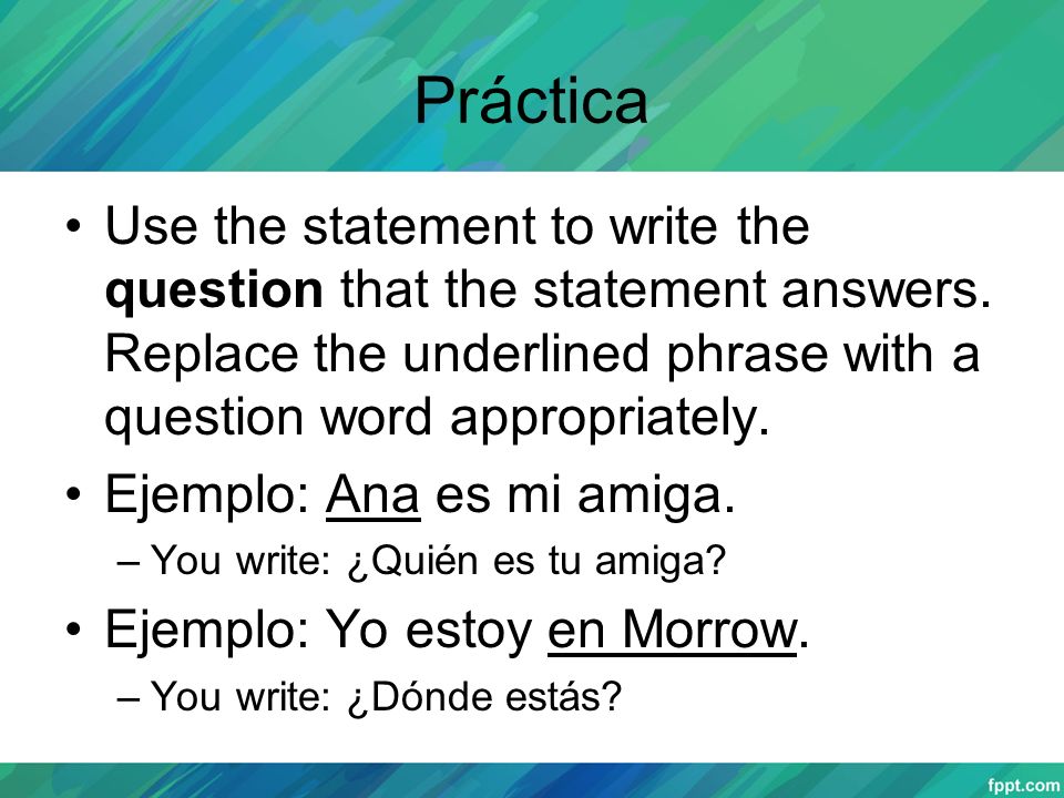 Práctica Use the statement to write the question that the statement answers. Replace the underlined phrase with a question word appropriately.