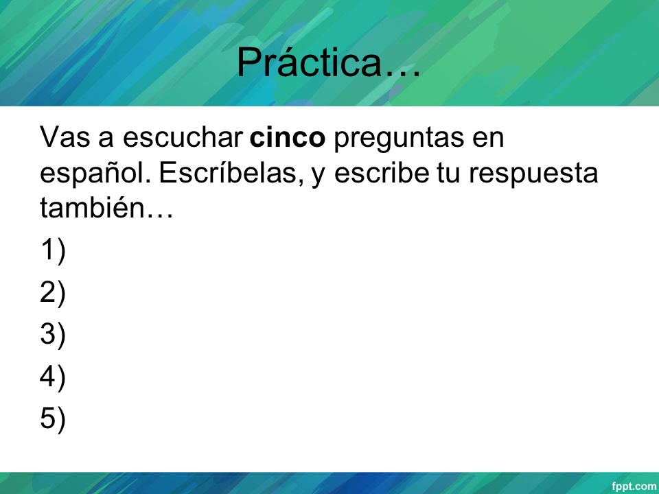 Práctica… Vas a escuchar cinco preguntas en español. Escríbelas, y escribe tu respuesta también… 1) 2) 3) 4) 5)