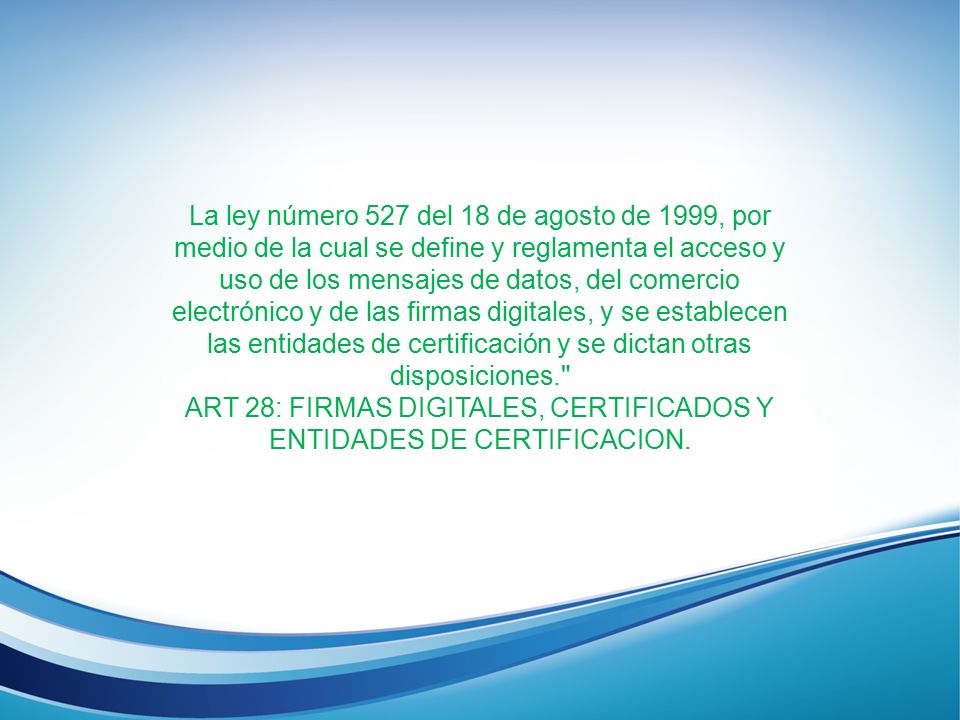 La ley número 527 del 18 de agosto de 1999, por medio de la cual se define y reglamenta el acceso y uso de los mensajes de datos, del comercio electrónico y de las firmas digitales, y se establecen las entidades de certificación y se dictan otras disposiciones. ART 28: FIRMAS DIGITALES, CERTIFICADOS Y ENTIDADES DE CERTIFICACION.