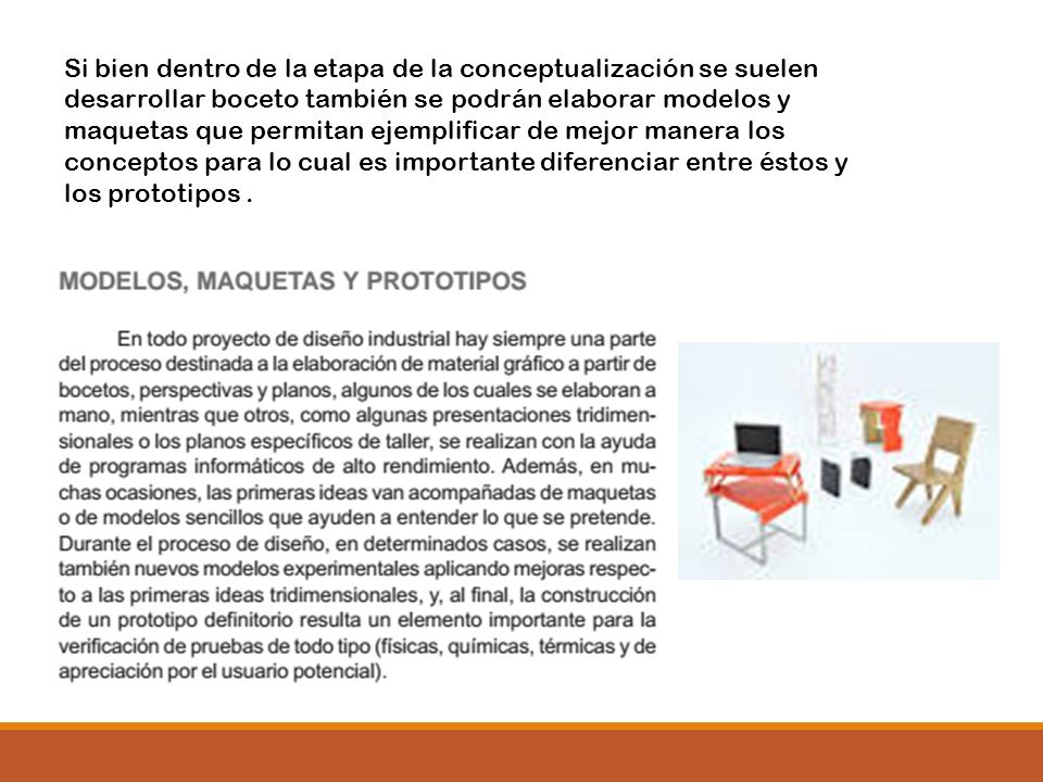 Si bien dentro de la etapa de la conceptualización se suelen desarrollar boceto también se podrán elaborar modelos y maquetas que permitan ejemplificar de mejor manera los conceptos para lo cual es importante diferenciar entre éstos y los prototipos .