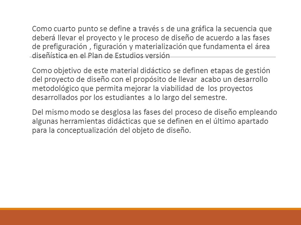 Como cuarto punto se define a través s de una gráfica la secuencia que deberá llevar el proyecto y le proceso de diseño de acuerdo a las fases de prefiguración , figuración y materialización que fundamenta el área diseñística en el Plan de Estudios versión Como objetivo de este material didáctico se definen etapas de gestión del proyecto de diseño con el propósito de llevar acabo un desarrollo metodológico que permita mejorar la viabilidad de los proyectos desarrollados por los estudiantes a lo largo del semestre.