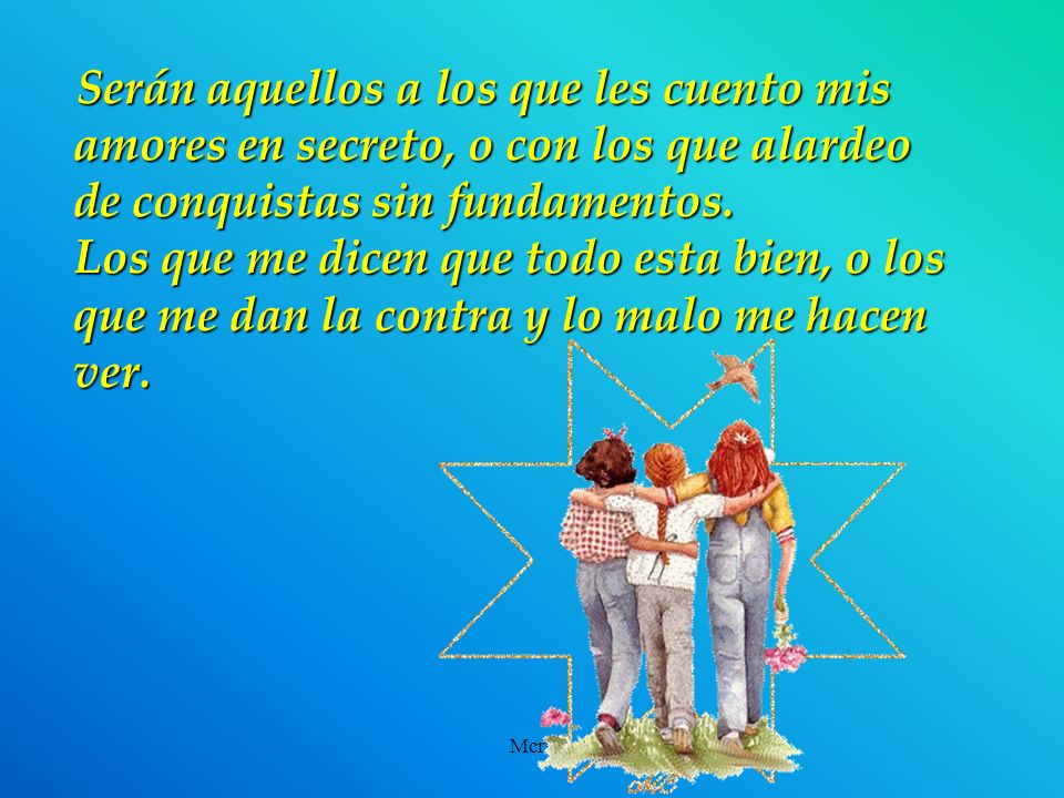 Serán aquellos a los que les cuento mis amores en secreto, o con los que alardeo de conquistas sin fundamentos. Los que me dicen que todo esta bien, o los que me dan la contra y lo malo me hacen ver.
