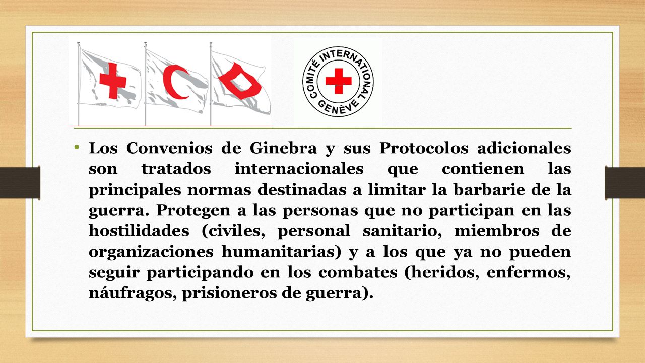 Los Convenios de Ginebra y sus Protocolos adicionales son tratados internacionales que contienen las principales normas destinadas a limitar la barbarie de la guerra.