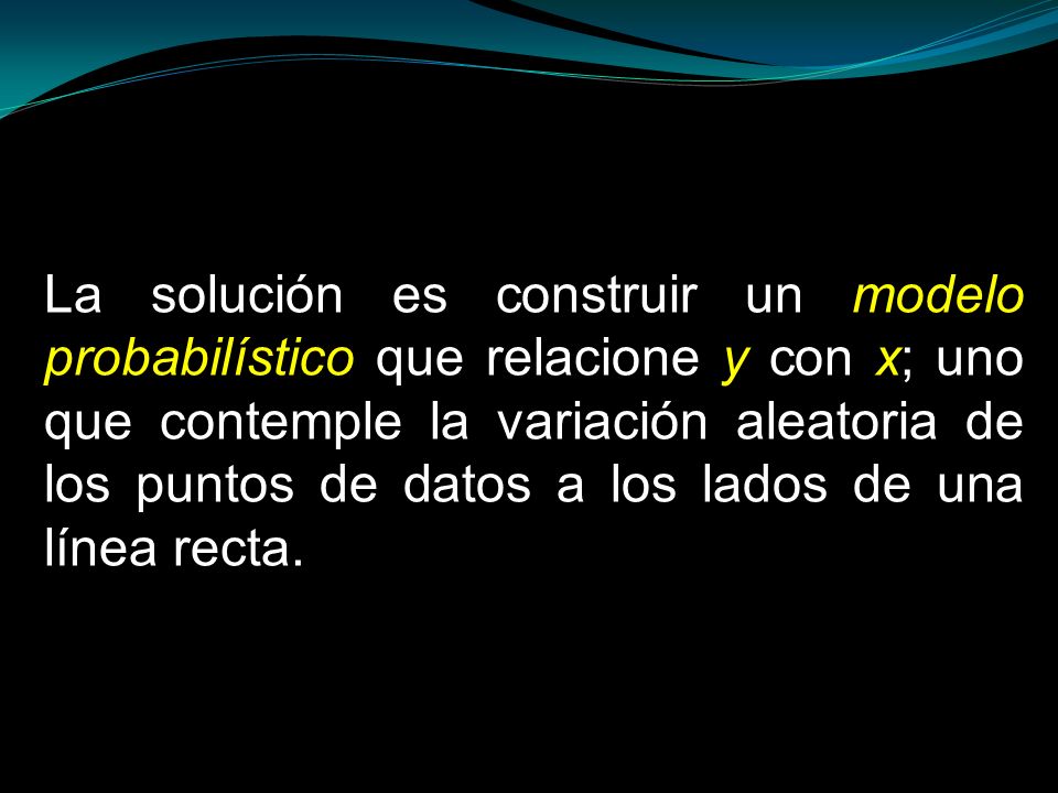 La solución es construir un modelo probabilístico que relacione y con x; uno que contemple la variación aleatoria de los puntos de datos a los lados de una línea recta.