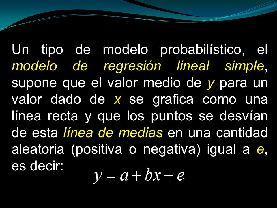 Un tipo de modelo probabilístico, el modelo de regresión lineal simple, supone que el valor medio de y para un valor dado de x se grafica como una línea recta y que los puntos se desvían de esta línea de medias en una cantidad aleatoria (positiva o negativa) igual a e, es decir: