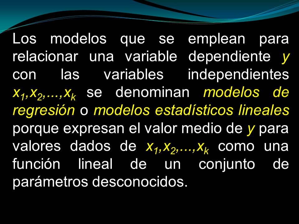 Los modelos que se emplean para relacionar una variable dependiente y con las variables independientes x1,x2,...,xk se denominan modelos de regresión o modelos estadísticos lineales porque expresan el valor medio de y para valores dados de x1,x2,...,xk como una función lineal de un conjunto de parámetros desconocidos.