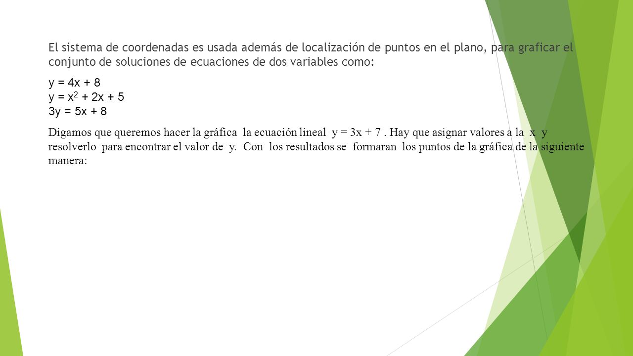 El sistema de coordenadas es usada además de localización de puntos en el plano, para graficar el conjunto de soluciones de ecuaciones de dos variables como: y = 4x + 8 y = x2 + 2x + 5 3y = 5x + 8 Digamos que queremos hacer la gráfica la ecuación lineal y = 3x + 7 .