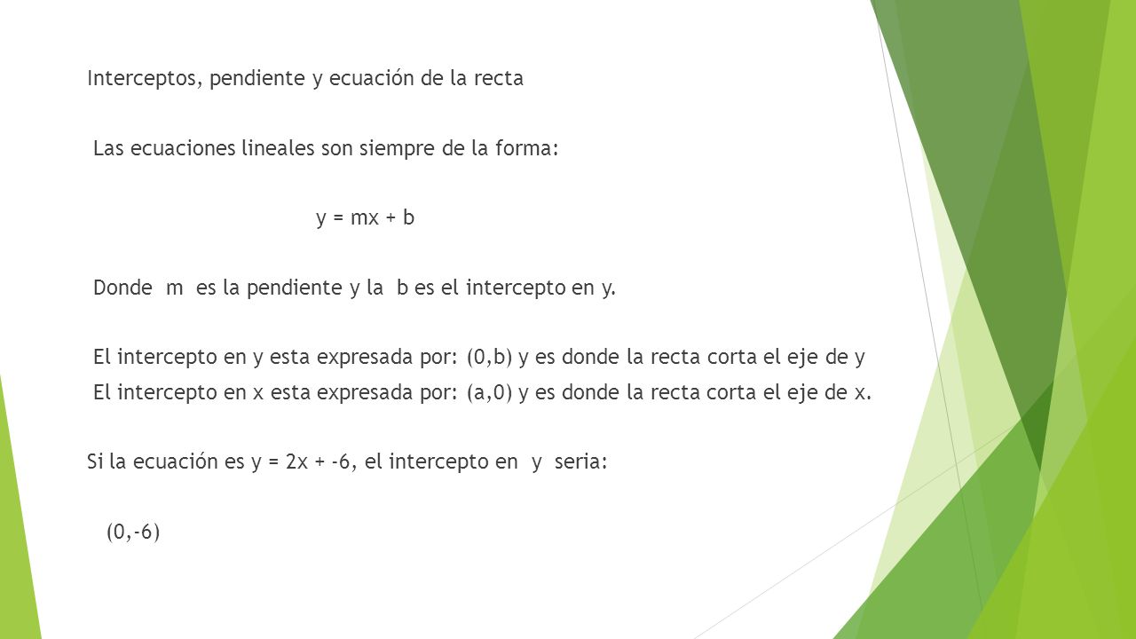 Interceptos, pendiente y ecuación de la recta Las ecuaciones lineales son siempre de la forma: y = mx + b Donde m es la pendiente y la b es el intercepto en y.