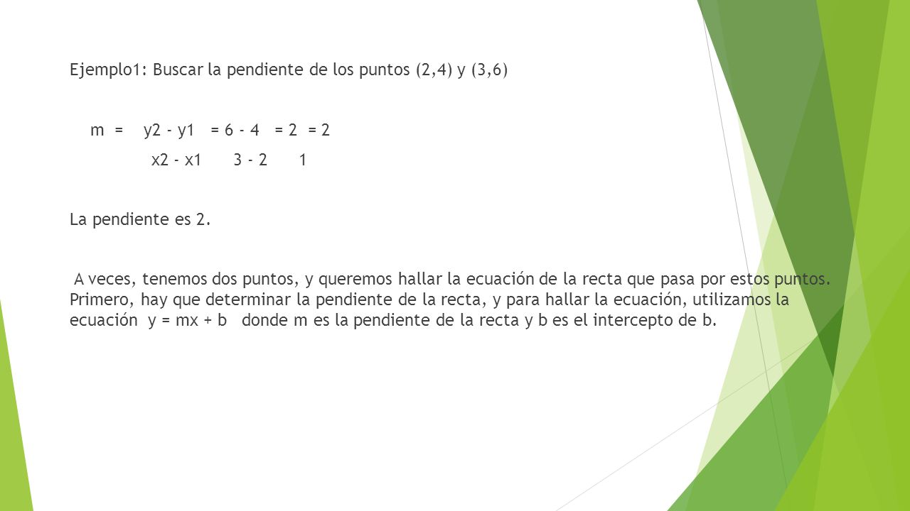 Ejemplo1: Buscar la pendiente de los puntos (2,4) y (3,6) m = y2 - y1 = = 2 = 2 x2 - x La pendiente es 2.