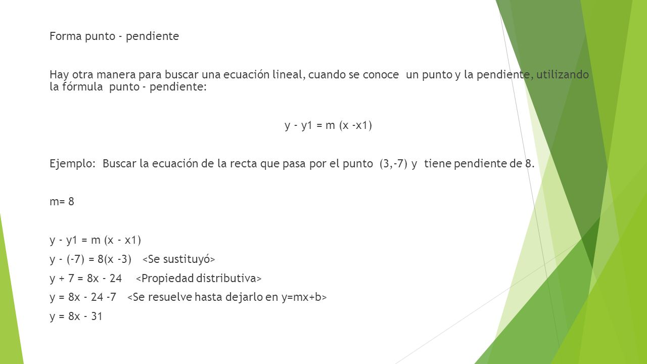 Forma punto - pendiente Hay otra manera para buscar una ecuación lineal, cuando se conoce un punto y la pendiente, utilizando la fórmula punto - pendiente: y - y1 = m (x -x1) Ejemplo: Buscar la ecuación de la recta que pasa por el punto (3,-7) y tiene pendiente de 8.